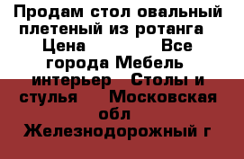 Продам стол овальный плетеный из ротанга › Цена ­ 48 650 - Все города Мебель, интерьер » Столы и стулья   . Московская обл.,Железнодорожный г.
